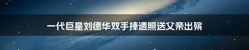 一代巨星刘德华双手捧遗照送父亲出殡