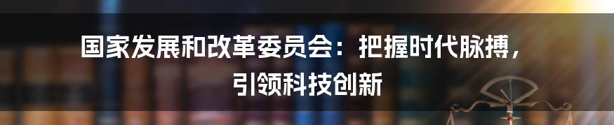 国家发展和改革委员会：把握时代脉搏， 引领科技创新