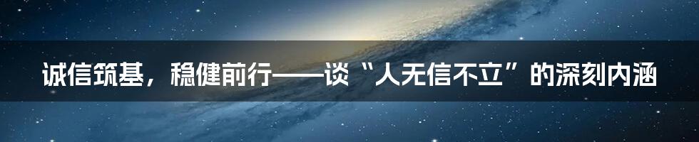 诚信筑基，稳健前行——谈“人无信不立”的深刻内涵