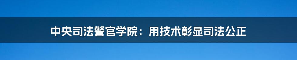 中央司法警官学院：用技术彰显司法公正