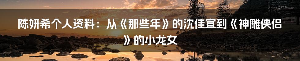 陈妍希个人资料：从《那些年》的沈佳宜到《神雕侠侣》的小龙女