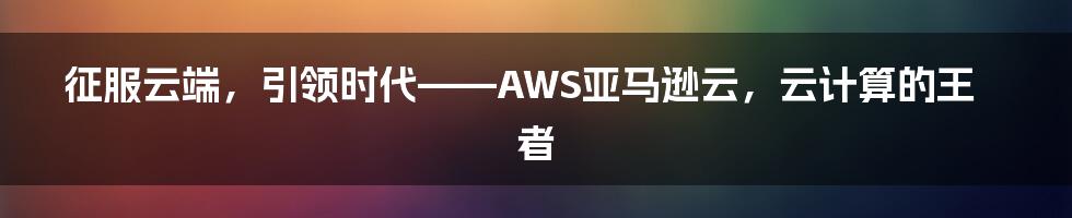 征服云端，引领时代——AWS亚马逊云，云计算的王者