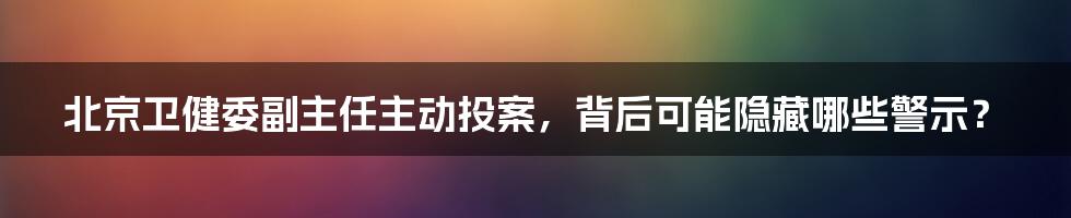 北京卫健委副主任主动投案，背后可能隐藏哪些警示？