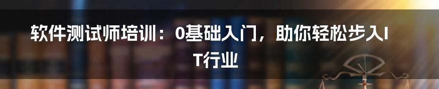 软件测试师培训：0基础入门，助你轻松步入IT行业