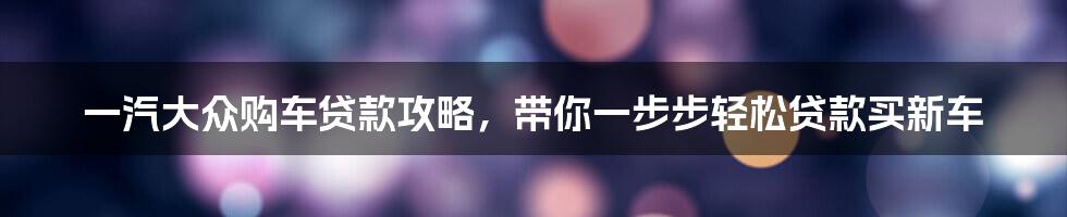 一汽大众购车贷款攻略，带你一步步轻松贷款买新车