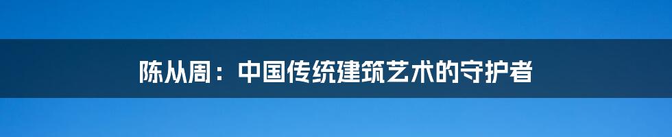 陈从周：中国传统建筑艺术的守护者