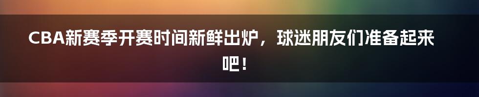 CBA新赛季开赛时间新鲜出炉，球迷朋友们准备起来吧！