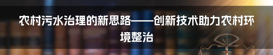 农村污水治理的新思路——创新技术助力农村环境整治