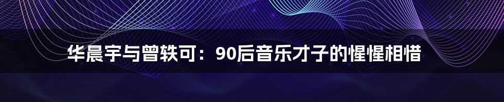 华晨宇与曾轶可：90后音乐才子的惺惺相惜