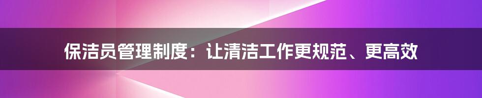 保洁员管理制度：让清洁工作更规范、更高效