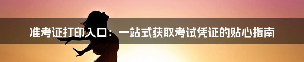 准考证打印入口：一站式获取考试凭证的贴心指南