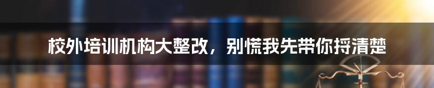 校外培训机构大整改，别慌我先带你捋清楚