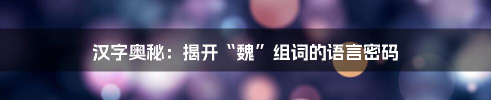 汉字奥秘：揭开“魏”组词的语言密码