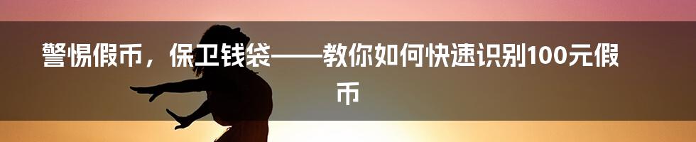 警惕假币，保卫钱袋——教你如何快速识别100元假币