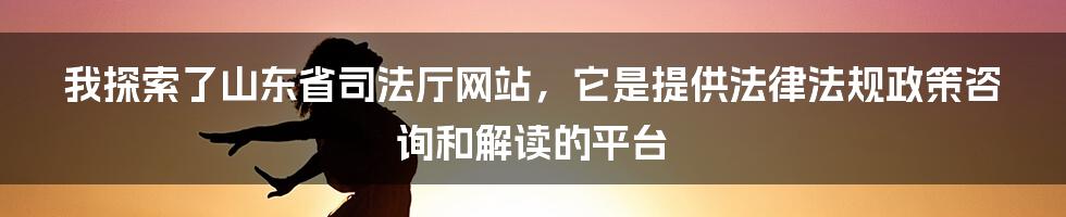 我探索了山东省司法厅网站，它是提供法律法规政策咨询和解读的平台