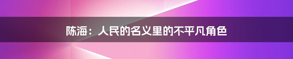 陈海：人民的名义里的不平凡角色