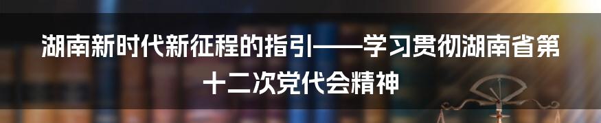 湖南新时代新征程的指引——学习贯彻湖南省第十二次党代会精神