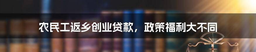 农民工返乡创业贷款，政策福利大不同