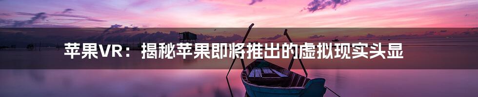 苹果VR：揭秘苹果即将推出的虚拟现实头显