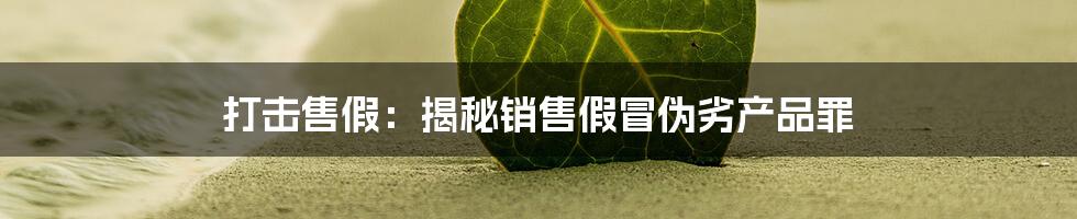 打击售假：揭秘销售假冒伪劣产品罪