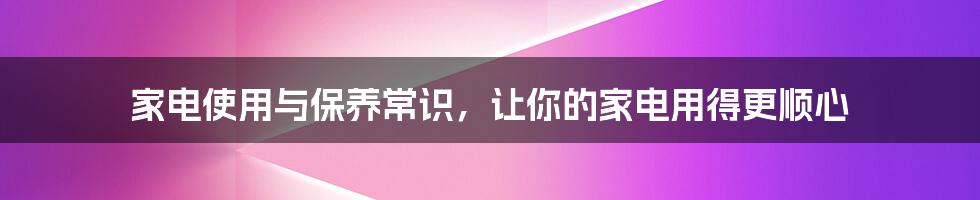 家电使用与保养常识，让你的家电用得更顺心