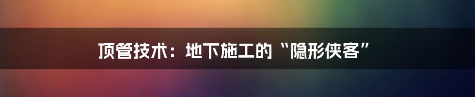 顶管技术：地下施工的“隐形侠客”