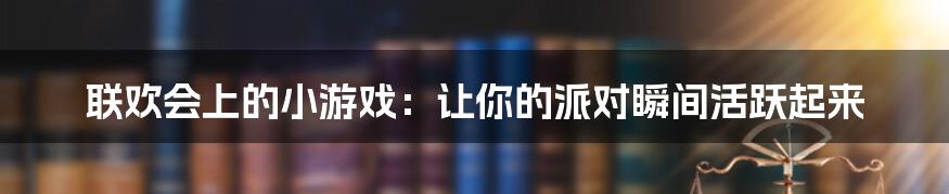 联欢会上的小游戏：让你的派对瞬间活跃起来