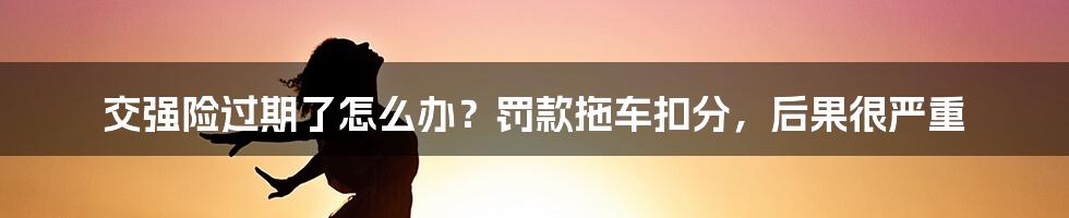 交强险过期了怎么办？罚款拖车扣分，后果很严重