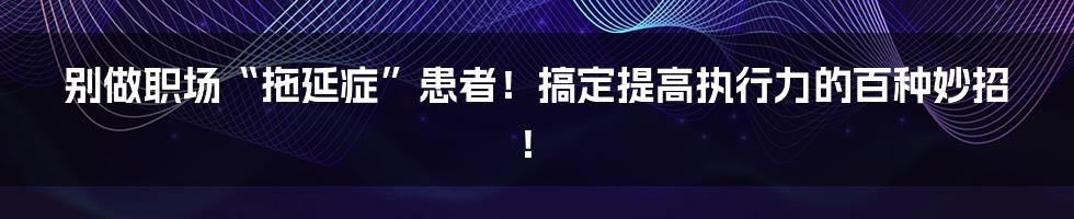 别做职场“拖延症”患者！搞定提高执行力的百种妙招！