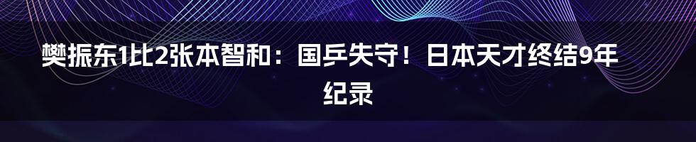 樊振东1比2张本智和：国乒失守！日本天才终结9年纪录