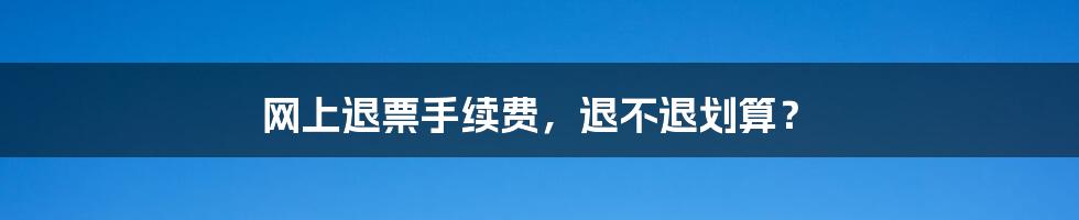 网上退票手续费，退不退划算？