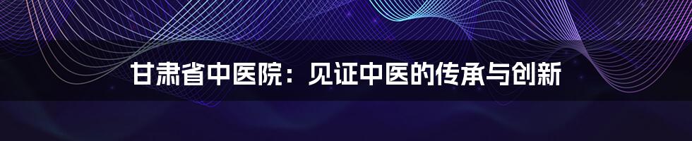 甘肃省中医院：见证中医的传承与创新