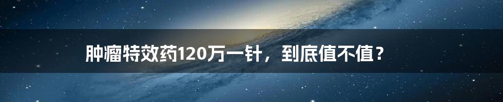 肿瘤特效药120万一针，到底值不值？