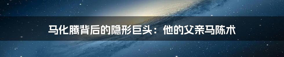 马化腾背后的隐形巨头：他的父亲马陈术