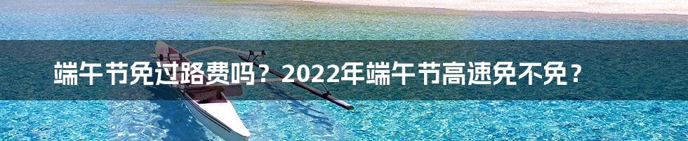 端午节免过路费吗？2022年端午节高速免不免？