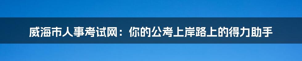 威海市人事考试网：你的公考上岸路上的得力助手