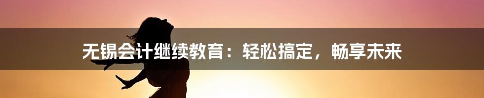 无锡会计继续教育：轻松搞定，畅享未来