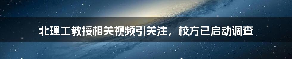 北理工教授相关视频引关注，校方已启动调查