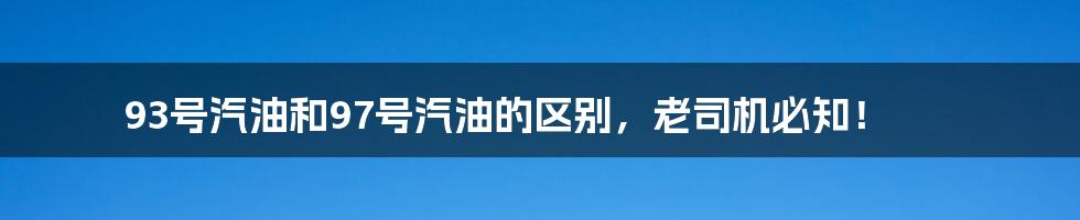 93号汽油和97号汽油的区别，老司机必知！