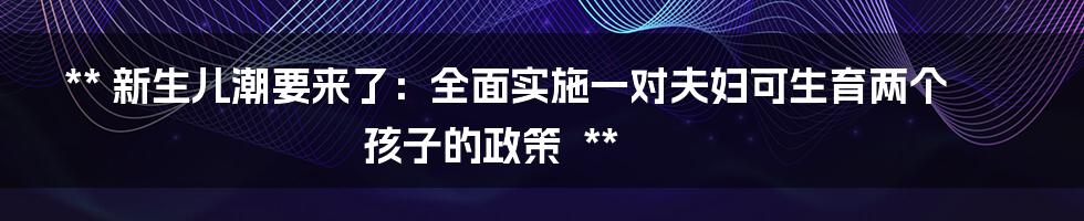 **
新生儿潮要来了：全面实施一对夫妇可生育两个孩子的政策

**