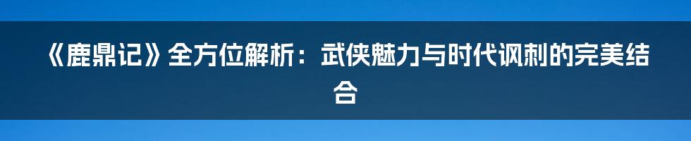 《鹿鼎记》全方位解析：武侠魅力与时代讽刺的完美结合