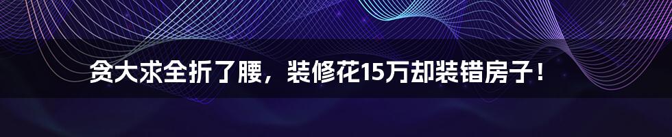 贪大求全折了腰，装修花15万却装错房子！