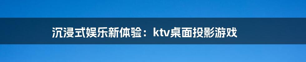 沉浸式娱乐新体验：ktv桌面投影游戏