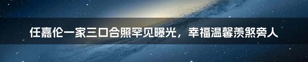 任嘉伦一家三口合照罕见曝光，幸福温馨羡煞旁人