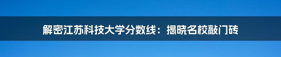 解密江苏科技大学分数线：揭晓名校敲门砖