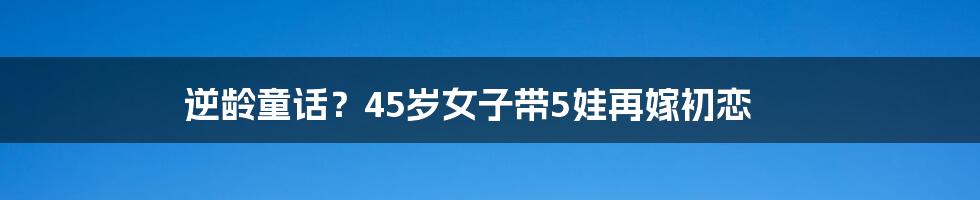 逆龄童话？45岁女子带5娃再嫁初恋