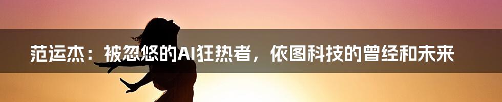 范运杰：被忽悠的AI狂热者，依图科技的曾经和未来