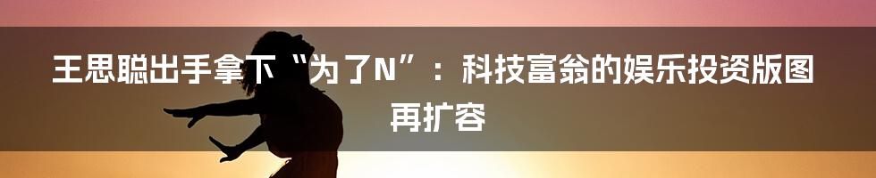 王思聪出手拿下“为了N”：科技富翁的娱乐投资版图再扩容