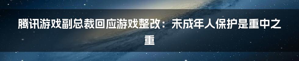 腾讯游戏副总裁回应游戏整改：未成年人保护是重中之重