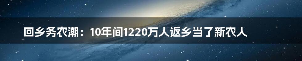 回乡务农潮：10年间1220万人返乡当了新农人